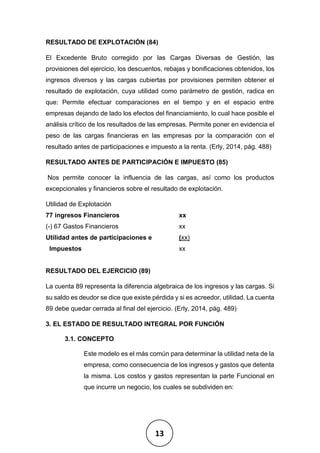 13
RESULTADO DE EXPLOTACIÓN (84)
El Excedente Bruto corregido por las Cargas Diversas de Gestión, las
provisiones del ejercicio, los descuentos, rebajas y bonificaciones obtenidos, los
ingresos diversos y las cargas cubiertas por provisiones permiten obtener el
resultado de explotación, cuya utilidad como parámetro de gestión, radica en
que: Permite efectuar comparaciones en el tiempo y en el espacio entre
empresas dejando de lado los efectos del financiamiento, lo cual hace posible el
análisis crítico de los resultados de las empresas. Permite poner en evidencia el
peso de las cargas financieras en las empresas por la comparación con el
resultado antes de participaciones e impuesto a la renta. (Erly, 2014, pág. 488)
RESULTADO ANTES DE PARTICIPACIÓN E IMPUESTO (85)
Nos permite conocer la influencia de las cargas, así como los productos
excepcionales y financieros sobre el resultado de explotación.
Utilidad de Explotación
77 ingresos Financieros xx
(-) 67 Gastos Financieros xx
Utilidad antes de participaciones e (xx)
Impuestos xx
RESULTADO DEL EJERCICIO (89)
La cuenta 89 representa la diferencia algebraica de los ingresos y las cargas. Si
su saldo es deudor se dice que existe pérdida y si es acreedor, utilidad. La cuenta
89 debe quedar cerrada al final del ejercicio. (Erly, 2014, pág. 489)
3. EL ESTADO DE RESULTADO INTEGRAL POR FUNCIÓN
3.1. CONCEPTO
Este modelo es el más común para determinar la utilidad neta de la
empresa, como consecuencia de los ingresos y gastos que detenta
la misma. Los costos y gastos representan la parte Funcional en
que incurre un negocio, los cuales se subdividen en:
 