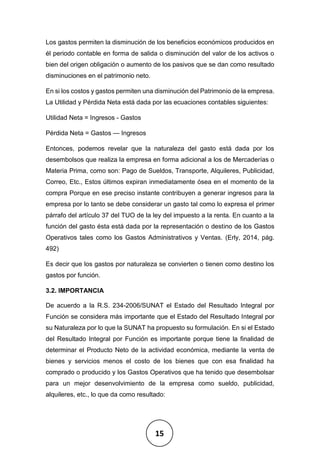 15
Los gastos permiten la disminución de los beneficios económicos producidos en
él periodo contable en forma de salida o disminución del valor de los activos o
bien del origen obligación o aumento de los pasivos que se dan como resultado
disminuciones en el patrimonio neto.
En si los costos y gastos permiten una disminución del Patrimonio de la empresa.
La Utilidad y Pérdida Neta está dada por las ecuaciones contables siguientes:
Utilidad Neta = Ingresos - Gastos
Pérdida Neta = Gastos — Ingresos
Entonces, podemos revelar que la naturaleza del gasto está dada por los
desembolsos que realiza la empresa en forma adicional a los de Mercaderías o
Materia Prima, como son: Pago de Sueldos, Transporte, Alquileres, Publicidad,
Correo, Etc., Estos últimos expiran inmediatamente ósea en el momento de la
compra Porque en ese preciso instante contribuyen a generar ingresos para la
empresa por lo tanto se debe considerar un gasto tal como lo expresa el primer
párrafo del artículo 37 del TUO de la ley del impuesto a la renta. En cuanto a la
función del gasto ésta está dada por la representación o destino de los Gastos
Operativos tales como los Gastos Administrativos y Ventas. (Erly, 2014, pág.
492)
Es decir que los gastos por naturaleza se convierten o tienen como destino los
gastos por función.
3.2. IMPORTANCIA
De acuerdo a la R.S. 234-2006/SUNAT el Estado del Resultado Integral por
Función se considera más importante que el Estado del Resultado Integral por
su Naturaleza por lo que la SUNAT ha propuesto su formulación. En si el Estado
del Resultado Integral por Función es importante porque tiene la finalidad de
determinar el Producto Neto de la actividad económica, mediante la venta de
bienes y servicios menos el costo de los bienes que con esa finalidad ha
comprado o producido y los Gastos Operativos que ha tenido que desembolsar
para un mejor desenvolvimiento de la empresa como sueldo, publicidad,
alquileres, etc., lo que da como resultado:
 