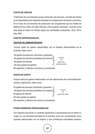 17
COSTO DE VENTAS
Tratándose de una empresa ya sea comercial o de servicios, el Costo de Ventas
es el desembolso que realiza la empresa en la adquisición de bienes y servicios.
En el caso de una empresa de producción son erogaciones que se realiza en
Materia Prima, Mano de Obra Directa y Otros gastos Indirectos. Veamos como
esta dado el Costo de Ventas según las actividades productivas. (Erly, 2014,
pág. 494)
GASTOS OPERACIONALES
GASTOS DE ADMINISTRACION
Incluye todos los gastos relacionados con la Gestión Administrativa de la
empresa, tales como:
62 gastos de personal, directores y gerentes
63 gastos de servicios prestados por terceros
64 gastos de tributos
65 otros gastos de gestión
68 valuación y deterioro de activos y provisiones
GASTO DE VENTA
Incluye todos los gastos relacionados con las operaciones de comercialización,
ventas o distribución, tales como:
62 gastos de personal, directores y gerentes
63 gastos de servicios prestados por terceros
64 gastos de tributos
65 otros gastos de gestión
68 valuación y deterioro de activos y provisiones
OTROS INGRESOS OPERACIONALES:
Son ingresos que tienen un carácter significativo y permanente que no tienen su
origen en una actividad principal de la empresa, pero son considerados como
ingresos relacionados con el negocio y que constituyen actividades conexas,
Cuenta
94
gastos de
administración
Cuenta
95
gastos de venta
 