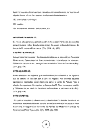 18
tales ingresos se estiman como de naturaleza permanente como, por ejemplo, el
alquiler de una oficina. Se registran en algunas subcuentas como:
752 comisiones y Corretajes
753 regalías
754 alquileres de terrenos. edificaciones, Etc.
INGRESOS FINANCIEROS:
Se refiere a las ganancias por colocación de Recursos Financieros. Descuentos
por pronto pago y otros de naturaleza similar. Se anotan en las subdivisiones de
la cuenta 77 ingresos Financieros. (Erly, 2014, pág. 496)
GASTOS FINANCIEROS:
Incluye todos los intereses y Gastos relacionados con la obtención de Recursos
Financieros y Operaciones de financiamiento tales como el pago de Intereses,
Diferencias de cambio etc., se registra en la cuenta 67 Gastos Financieros (Erly,
2014, pág. 496)
OTROS INGRESOS:
Están referidos a los ingresos que obtiene la empresa diferente a los ingresos
que se obtiene en relación con el giro del negocio. Así tenemos aquellas
operaciones realizadas esporádicamente como la venta de Activos Fijos o
alquiler de maquinaria. Se registran en las cuentas 75 Otros ingresos de gestión
y 76 Ganancias por medición de activos no financieros al valor razonable. (Erly,
2014, pág. 496)
OTROS GASTOS:
Son gastos asumidos por la empresa por la disminución de valor de activos no
financieros en comparación con su valor en libros cuando son valuados al Valor
Razonable. Se registran en la cuenta 66 Pérdida por Medición de activos no
Financieros al Valor Razonable. (Erly, 2014, pág. 496).
 