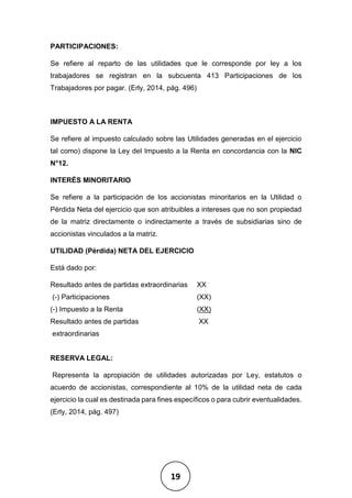 19
PARTICIPACIONES:
Se refiere al reparto de las utilidades que le corresponde por ley a los
trabajadores se registran en la subcuenta 413 Participaciones de los
Trabajadores por pagar. (Erly, 2014, pág. 496)
IMPUESTO A LA RENTA
Se refiere al impuesto calculado sobre las Utilidades generadas en el ejercicio
tal como) dispone la Ley del Impuesto a la Renta en concordancia con la NIC
N°12.
INTERÉS MINORITARIO
Se refiere a la participación de los accionistas minoritarios en la Utilidad o
Pérdida Neta del ejercicio que son atribuibles a intereses que no son propiedad
de la matriz directamente o indirectamente a través de subsidiarias sino de
accionistas vinculados a la matriz.
UTILIDAD (Pérdida) NETA DEL EJERCICIO
Está dado por:
Resultado antes de partidas extraordinarias XX
(-) Participaciones (XX)
(-) Impuesto a la Renta (XX)
Resultado antes de partidas XX
extraordinarias
RESERVA LEGAL:
Representa la apropiación de utilidades autorizadas por Ley, estatutos o
acuerdo de accionistas, correspondiente al 10% de la utilidad neta de cada
ejercicio la cual es destinada para fines específicos o para cubrir eventualidades.
(Erly, 2014, pág. 497)
 
