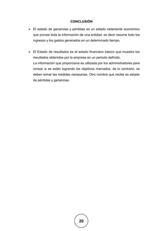 20
CONCLUSIÓN
➢ El estado de ganancias y pérdidas es un estado netamente económico
que provee toda la información de una entidad; es decir resume todo los
ingresos y los gastos generados en un determinado tiempo.
➢ El Estado de resultados es el estado financiero básico que muestra los
resultados obtenidos por la empresa en un periodo definido.
La información que proporciona es utilizada por los administradores para
revisar si se están logrando los objetivos marcados; de lo contrario, se
deben tomar las medidas necesarias. Otro nombre que recibe es estado
de pérdidas y ganancias.
 