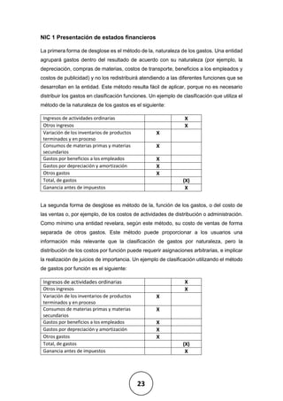 23
NIC 1 Presentación de estados financieros
La primera forma de desglose es el método de la, naturaleza de los gastos. Una entidad
agrupará gastos dentro del resultado de acuerdo con su naturaleza (por ejemplo, la
depreciación, compras de materias, costos de transporte, beneficios a los empleados y
costos de publicidad) y no los redistribuirá atendiendo a las diferentes funciones que se
desarrollan en la entidad. Este método resulta fácil de aplicar, porque no es necesario
distribuir los gastos en clasificación funciones. Un ejemplo de clasificación que utiliza el
método de la naturaleza de los gastos es el siguiente:
Ingresos de actividades ordinarias X
Otros ingresos X
Variación de los inventarios de productos
terminados y en proceso
X
Consumos de materias primas y materias
secundarios
X
Gastos por beneficios a los empleados X
Gastos por depreciación y amortización X
Otros gastos X
Total, de gastos (X)
Ganancia antes de impuestos X
La segunda forma de desglose es método de la, función de los gastos, o del costo de
las ventas o, por ejemplo, de los costos de actividades de distribución o administración.
Como mínimo una entidad revelara, según este método, su costo de ventas de forma
separada de otros gastos. Este método puede proporcionar a los usuarios una
información más relevante que la clasificación de gastos por naturaleza, pero la
distribución de los costos por función puede requerir asignaciones arbitrarias, e implicar
la realización de juicios de importancia. Un ejemplo de clasificación utilizando el método
de gastos por función es el siguiente:
Ingresos de actividades ordinarias X
Otros ingresos X
Variación de los inventarios de productos
terminados y en proceso
X
Consumos de materias primas y materias
secundarios
X
Gastos por beneficios a los empleados X
Gastos por depreciación y amortización X
Otros gastos X
Total, de gastos (X)
Ganancia antes de impuestos X
 