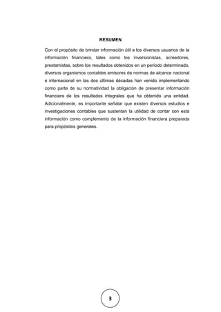 3
RESUMEN
Con el propósito de brindar información útil a los diversos usuarios de la
información financiera, tales como los inversionistas, acreedores,
prestamistas, sobre los resultados obtenidos en un período determinado,
diversos organismos contables emisores de normas de alcance nacional
e internacional en las dos últimas décadas han venido implementando
como parte de su normatividad la obligación de presentar información
financiera de los resultados integrales que ha obtenido una entidad.
Adicionalmente, es importante señalar que existen diversos estudios e
investigaciones contables que sustentan la utilidad de contar con esta
información como complemento de la información financiera preparada
para propósitos generales.
 