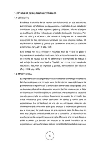 4
1. ESTADO DE RESULTADOS INTEGRALES
1.1 CONCEPTO
Establece el análisis de los hechos que han incidido en sus estructuras
patrimoniales por efecto de las transacciones realizadas. Es un estado de
actividades porque refleja ingresos, gastos y utilidades. Informa el origen
de la utilidad o pérdida reflejadas en el estado de situación financiera. Por
ello se dice que el estado de resultados integrales es el resultado
económico de las operaciones lucrativas que una empresa realiza. El
reporte de los ingresos y gastos que pertenecen a un periodo contable
determinado (Erly, 2014, pág. 482)
Este estado nos da a conocer el resultado total de lo que se gasta e
ingresa determinando el producto neto de la actividad económica, esto es,
el conjunto de riqueza que se ha obtenido por el empleado de trabajo o
del trabajo de capital combinados. También se conoce como estado de
resultados, resumen de ingresos y gastos, demostración del balance
(Erly, 2014, pág. 482)
1.2 IMPORTANCIA
Es importante que las organizaciones deban tener un manejo eficiente de
la información para una correcta toma de decisiones y con esto buscar la
permanencia competitiva de la empresa en el mercado a largo plazo. Uno
de los principales retos a los cuales se enfrentan las empresas es la falta
de información financiera oportuna y confiable. Para atacar esta situación
son de gran ayuda los estados financieros los cuales te brindarán los
datos necesarios para tomar decisiones en tiempo y forma para la
organización. La contabilidad es uno de los principales sistemas de
información que sirve como base para analizar la información generada
por la empresa y de igual manera es una excelente base de datos que te
será muy útil para pronosticar el futuro de la compañía. La información es
una herramienta competitiva que marca la diferencia a la hora de llevar a
cabo acciones que tendrán un impacto en la salud financiera de la
organización. La importancia de este es consolidar la totalidad de ingresos
 