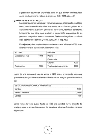 5
y gastos que ocurren en un periodo, tanto los que afectan en el resultado
como en el patrimonio neto de la empresa. (Erly, 2014, pág. 482)
¿COMO SE MIDE LA UTILIDAD?
Las organizaciones lucrativas y no lucrativas usan el concepto de utilidad
como una manera de determinar sus ventas para cubrir sus gastos, así el
capitalista medirá sus éxitos y fracasos, por lo tanto, la utilidad es la forma
fundamental que sirve para evaluar el desempeño económico de las
personas u organizaciones competentes. Todos casi seguimos un mismo
ciclo operativo de compra y venta. (Erly, 2014, pág. 482)
Por ejemplo: si un empresario minorista compra un televisor a 1000 soles
quiere decir que su situación patrimonial será:
ACTIVO PASIVO
Mercaderías (tv) 1000 Pasivo ---
Patrimonio
Capital 1000
Total activo 1000 Total pasivo patrimonio 1000
Luego de una semana el bien se vende a 1400 soles, el minorista expresara
¡gane 400 soles ¡por lo tanto el estado de resultados integral quedara asentado
así:
ESTADO DE RESULTADOS INTEGRAES
Ventas 1400
(-)costo de venta (1000)
Utilidad 400
Como vemos la venta quedo fijada en 1400 una cantidad mayor al costo del
producto. Ante la acción, las cuentas del estado de situación financiera cambian
de posición.
 