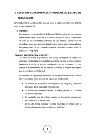 7
1.3 ASPECTOS CONCEPTUALES ATRIBUIDOS AL ESTADO DE
RESULTADOS
Como sabemos la contabilidad se maneja sobre la base acumulativa es decir tal
como lo expresa la nic 18
a) ingresos:
Los ingresos como resultados de las actividades ordinarias representan
la entrada bruta de beneficios económicos durante el periodo surgidos en
el curso de las actividades ordinarias de una entidad, siempre que tal
entrada dé lugar a un aumento de patrimonio que no esté relacionado con
las aportaciones de los propietarios de ese patrimonio expresa la nic 18
(Erly, 2014, pág. 484)
¿CUÁNDO RECONOCE UN INGRESO?
Tal como lo revela el párrafo 92 del marco conceptual un ingreso se
reconoce en el estado de resultados cuando ha surgido un incremento de
beneficios económicos futuros, relacionado con un incremento con los
activos o un decremento en los pasivos y además el importe del ingreso
pueden medirse con fiabilidad.
Así también los ingresos provenientes de las operaciones con los clientes
son reconocidos como tal bajo las siguientes condiciones:
• La entidad ha transferido al comprador los riesgos y beneficios
derivados de la propiedad de los bienes
• La entidad no conserva ni retiene para la propiedad y el control de
los bienes vendidos
• Es probable que la entidad reciba los beneficios económicos
asociados con la transacción.
• El importe de los ingresos y costos incurridos en relación con la
transacción pueden ser medidos con fiabilidad.
 