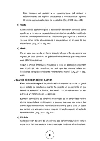 8
Bien después del registro y el reconocimiento del registro y
reconocimiento del ingreso procedemos a conceptualizar algunos
términos asociados al estado de resultados. (Erly, 2014, pág. 484)
b) Costo
Es el sacrificio económico para la adquisición de un bien o servicio como
puede ser la compra de mercaderías o maquinarias para la fabricación de
camisas, bienes que conservan su costo hasta que salgan de la empresa
ya sea como venta, obsolescencia o depreciación en el caso de las
maquinarias (Erly, 2014, pág. 484)
c) Gasto
Es un valor que se da en forma intencional con el fin de generar un
ingreso, en otras palabras, los gastos son los sacrificios que se requieren
para obtener un ingreso.
Según el artículo 37 la ley del impuesto a la renta los gastos deben cumplir
con el principio de causalidad es decir que los mismos deben ser
necesarios para producir la renta y mantener su fuente. (Erly, 2014, pág.
484).
¿CUÁNDO SE RECONOCE UN GASTO?
En el marco conceptual de párrafo 94 indica que se reconoce un gasto
en el estado de resultados cuando ha surgido un decremento en los
beneficios económicos futuros, relacionado con un decremento en los
activos o un incremento en los pasivos.
Ejemplo: como gasto se considera los sueldos de los empleados ya que
dichos desembolsos contribuyeron a generar ingresos. Así mismo los
activos fijos de una oficina representan un activo y por lo tanto un costo
por expirar, una vez que expira el costo se convierte en gasto a través de
la depreciación. (Erly, 2014, pág. 484)
d) Pérdida:
Es la reducción del valor de un activo ya sea por el transcurso del tiempo
o por otros factores ajenos a la empresa o por daciones administrativas.
 