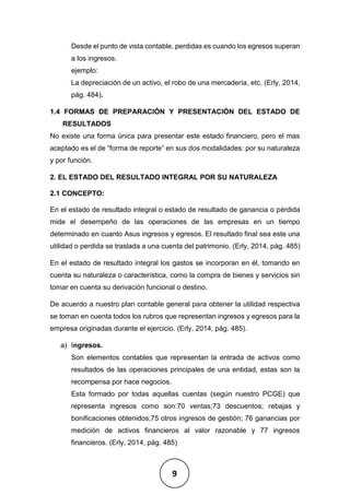 9
Desde el punto de vista contable, perdidas es cuando los egresos superan
a los ingresos.
ejemplo:
La depreciación de un activo, el robo de una mercadería, etc. (Erly, 2014,
pág. 484).
1.4 FORMAS DE PREPARACIÓN Y PRESENTACIÓN DEL ESTADO DE
RESULTADOS
No existe una forma única para presentar este estado financiero, pero el mas
aceptado es el de “forma de reporte” en sus dos modalidades: por su naturaleza
y por función.
2. EL ESTADO DEL RESULTADO INTEGRAL POR SU NATURALEZA
2.1 CONCEPTO:
En el estado de resultado integral o estado de resultado de ganancia o pérdida
mide el desempeño de las operaciones de las empresas en un tiempo
determinado en cuanto Asus ingresos y egresos. El resultado final sea este una
utilidad o perdida se traslada a una cuenta del patrimonio. (Erly, 2014, pág. 485)
En el estado de resultado integral los gastos se incorporan en él, tomando en
cuenta su naturaleza o característica, como la compra de bienes y servicios sin
tomar en cuenta su derivación funcional o destino.
De acuerdo a nuestro plan contable general para obtener la utilidad respectiva
se toman en cuenta todos los rubros que representan ingresos y egresos para la
empresa originadas durante el ejercicio. (Erly, 2014, pág. 485).
a) Ingresos.
Son elementos contables que representan la entrada de activos como
resultados de las operaciones principales de una entidad, estas son la
recompensa por hace negocios.
Esta formado por todas aquellas cuentas (según nuestro PCGE) que
representa ingresos como son:70 ventas;73 descuentos; rebajas y
bonificaciones obtenidos;75 otros ingresos de gestión; 76 ganancias por
medición de activos financieros al valor razonable y 77 ingresos
financieros. (Erly, 2014, pág. 485)
 