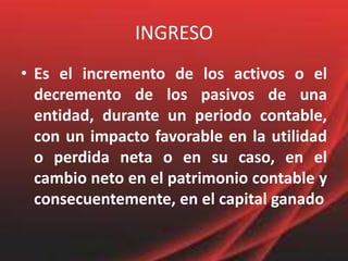 INGRESOEs el incremento de los activos o el decremento de los pasivos de una entidad, durante un periodo contable, con un impacto favorable en la utilidad o perdida neta o en su caso, en el cambio neto en el patrimonio contable y consecuentemente, en el capital ganado