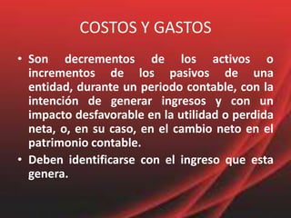 COSTOS Y GASTOSSon decrementos de los activos o incrementos de los pasivos de una entidad, durante un periodo contable, con la intención de generar ingresos y con un impacto desfavorable en la utilidad o perdida neta, o, en su caso, en el cambio neto en el patrimonio contable.Deben identificarse con el ingreso que esta genera.