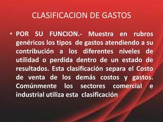 CLASIFICACION DE GASTOSPOR SU FUNCION.- Muestra en rubros genéricos los tipos  de gastos atendiendo a su contribución a los diferentes niveles de utilidad o perdida dentro de un estado de resultados. Esta clasificación separa el Costo de venta de los demás costos y gastos. Comúnmente los sectores comercial e industrial utiliza esta  clasificación