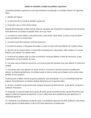 estado de resultados o estado de pérdidas o ganancias
El estado de pérdidas y ganancias se principia anotando el encabezado, el cual debe contener los siguientes
datos:
1.- Nombre del negocio.
2.- La indicación de ser estado de pérdidas y ganancias.
3.- El periodo a que se refiere dicho estado.
Después del encabezado se debe analizar todos los conceptos que comprende la compraventa de mercancías,
hasta determinar la utilidad o la pérdida bruta, de la sig. Forma:
1.- se anotan las ventas totales; si hay devoluciones y descuentos sobre ventas, su valor se resta de dichas
ventas para obtener las ventas netas.
2.- se anota el valor del inventario inicial de mercancías.
3.-se anota las compras; si hay gastos de compra, su valor se suma a ellas para obtener las compras totales.
4.- del valor de las compras totales se resta el de las devoluciones y descuentos sobre compras, en caso de
haberlas, para obtener las compras netas.
5.- el valor de las compras netas se suman al inventario inicial para obtener el total de mercancías, al que
simplemente se le da el nombre de suma.
6.- a la suma, que es el total de mercancías, se le resta el valor del inventario final, para obtener el costo de lo
vendido.
7.- a las ventas netas, que aparecen en primer término, se le resta el valor del costo de lo vendido para
obtener la utilidad o perdida bruta. Es utilidad cuando el costo es menor que el importe de las ventas netas;
perdida, en caso contrario.
A continuación se deben analizar los gastos y productos que corresponden o no a la actividad principal del
negocio, hasta determinar la utilidad o pérdida del ejercicio, en el siguiente orden:
8.- primero, se detallan los gastos de venta, después los gastos de administración y, por último, los gastos y
productos financieros.
9.- Enseguida, se suma los totales de los gastos de venta, gastos de administración y gastos financieros, para
obtener el total de los gastos de operación, el cual se debe restar de la utilidad bruta para determinar la
utilidad de operación.
10.- finalmente, a la utilidad que resulte de sumar, a la utilidad de operación los otros productos y de restarle
los otros gastos se le debe deducir el ISR y la PTU para determinar la utilidad neta.
 