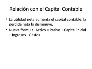 Relación con el Capital Contable
• La utilidad neta aumenta el capital contable; la
pérdida neta lo disminuye.
• Nueva fórmula: Activo = Pasivo + Capital inicial
+ Ingresos - Gastos
 