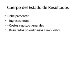 Cuerpo del Estado de Resultados
• Debe presentar:
• - Ingresos netos
• - Costos y gastos generales
• - Resultados no ordinarios e impuestos
 