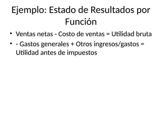 Ejemplo: Estado de Resultados por
Función
• Ventas netas - Costo de ventas = Utilidad bruta
• - Gastos generales + Otros ingresos/gastos =
Utilidad antes de impuestos
 