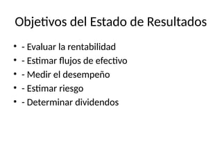 Objetivos del Estado de Resultados
• - Evaluar la rentabilidad
• - Estimar flujos de efectivo
• - Medir el desempeño
• - Estimar riesgo
• - Determinar dividendos
 