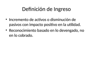 Definición de Ingreso
• Incremento de activos o disminución de
pasivos con impacto positivo en la utilidad.
• Reconocimiento basado en lo devengado, no
en lo cobrado.
 