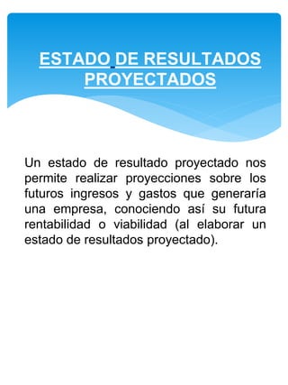 Un estado de resultado proyectado nos
permite realizar proyecciones sobre los
futuros ingresos y gastos que generaría
una empresa, conociendo así su futura
rentabilidad o viabilidad (al elaborar un
estado de resultados proyectado).
ESTADO DE RESULTADOS
PROYECTADOS
 