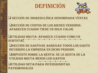 definición Sección de ingreso:línea denominada ventas Sección de costos de los bienes vendidos :  aparecen cuando tiene un solo valor Utilidad bruta: aparece cuando como un subtotal Sección de gasto:se agregan todos los gasto incurrido la empresa en dicho periodo Impuesto sobre la renta: se le resta de la utilidad bruta menos los gastos Utilidad neta:para inversionistas patrimoniales 