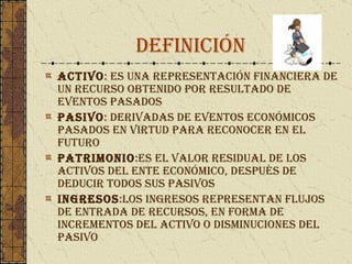 DEFINICIÓN ACTIVO : es una representación financiera de un recurso obtenido por resultado de eventos pasados Pasivo : Derivadas de eventos económicos pasados en virtud para reconocer en el futuro Patrimonio : es el valor residual de los activos del ente económico, después de deducir todos sus pasivos   Ingresos : Los ingresos representan flujos de entrada de recursos, en forma de incrementos del activo o disminuciones del pasivo  