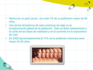 • México es un país ‘joven’, con sólo 7% de su población mayor de 65
  años.
• Uno de los fenómenos de este comienzo de siglo es el
  envejecimiento global de la población. Esto se debe básicamente a
  la caída de las tasas de natalidad y en el aumento en la expectativa
  de vida.
• En 2025 aproximadamente el 17% de la población mexicana será
  mayor de 65 años.
 