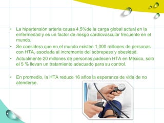 • La hipertensión arteria causa 4.5%de la carga global actual en la
  enfermedad y es un factor de riesgo cardiovascular frecuente en el
  mundo.
• Se considera que en el mundo existen 1,000 millones de personas
  con HTA, asociada al incremento del sobrepeso y obesidad.
• Actualmente 20 millones de personas padecen HTA en México, solo
  el 5 % llevan un tratamiento adecuado para su control.

• En promedio, la HTA reduce 16 años la esperanza de vida de no
  atenderse.
 