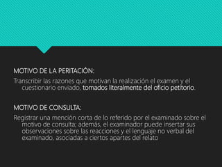 MOTIVO DE LA PERITACIÓN:
Transcribir las razones que motivan la realización el examen y el
cuestionario enviado, tomados literalmente del oficio petitorio.
MOTIVO DE CONSULTA:
Registrar una mención corta de lo referido por el examinado sobre el
motivo de consulta; además, el examinador puede insertar sus
observaciones sobre las reacciones y el lenguaje no verbal del
examinado, asociadas a ciertos apartes del relato
 