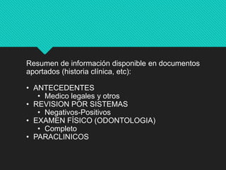 Resumen de información disponible en documentos
aportados (historia clínica, etc):
• ANTECEDENTES
• Medico legales y otros
• REVISION POR SISTEMAS
• Negativos-Positivos
• EXAMEN FÍSICO (ODONTOLOGIA)
• Completo
• PARACLINICOS
 