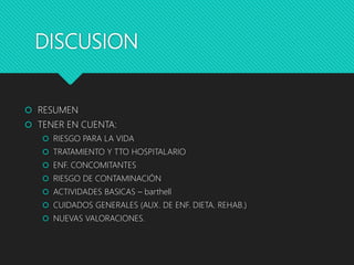 DISCUSION
 RESUMEN
 TENER EN CUENTA:
 RIESGO PARA LA VIDA
 TRATAMIENTO Y TTO HOSPITALARIO
 ENF. CONCOMITANTES
 RIESGO DE CONTAMINACIÓN
 ACTIVIDADES BASICAS – barthell
 CUIDADOS GENERALES (AUX. DE ENF. DIETA. REHAB.)
 NUEVAS VALORACIONES.
 