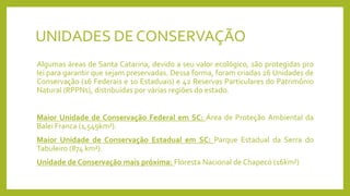 UNIDADES DE CONSERVAÇÃO
Algumas áreas de Santa Catarina, devido a seu valor ecológico, são protegidas pro
lei para garantir que sejam preservadas. Dessa forma, foram criadas 26 Unidades de
Conservação (16 Federais e 10 Estaduais) e 42 Reservas Particulares do Patrimônio
Natural (RPPNs), distribuídas por várias regiões do estado.
Maior Unidade de Conservação Federal em SC: Área de Proteção Ambiental da
Balei Franca (1,549km²).
Maior Unidade de Conservação Estadual em SC: Parque Estadual da Serra do
Tabuleiro (874 km²).
Unidade de Conservação mais próxima: Floresta Nacional de Chapecó (16km²)
 