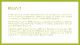 RELEVO
Santa Catarina é um dos estados brasileiros com as médias mais elevadas de
altitude: a maior parte do território está Situada mas de 500 metros acima do nível
do mar. O estado está dividido em cinco unidades de relevo básicas:
Planícies Marinhas, Serra do Mar, Serras do Leste Catarinense, Patamares da Borda
Oriental da Bacia do Rio Paraná e Planalto das Araucárias, predominante na maior
parte do território catarinense.
O ponto mais alto de Santa Catarina é o Morro da Boa Vista, em Urubici, com 1.827
metros de altitude. Mas foi no vizinho Morro da Igreja, cinco metros mais baixo, que
ocorreu a menor temperatura já registrada no país: -17,8°C, em 29 de junho de
1996. Ambos os morros integram o conjunto da Serra Geral.
 