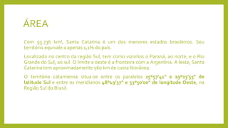ÁREA
Com 95.736 km², Santa Catarina é um dos menores estados brasileiros. Seu
território equivale a apenas 1,1% do país.
Localizado no centro da região Sul, tem como vizinhos o Paraná, ao norte, e o Rio
Grande do Sul, ao sul. O limite a oeste é a fronteira com a Argentina. A leste, Santa
Catarina tem aproximadamente 560 km de costa litorânea.
O território catarinense situa-se entre os paralelos 25º57'41" e 29º23'55" de
latitude Sul e entre os meridianos 48º19'37" e 53º50'00" de longitude Oeste, na
Região Sul do Brasil.
 