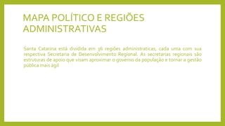 MAPA POLÍTICO E REGIÕES
ADMINISTRATIVAS
Santa Catarina está dividida em 36 regiões administraticas, cada uma com sua
respectiva Secretaria de Desenvolvimento Regional. As secretarias regionais são
estruturas de apoio que visam aproximar o governo da população e tornar a gestão
pública mais ágil
 