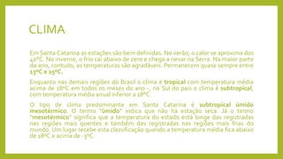 CLIMA
Em Santa Catarina as estações são bem definidas. No verão, o calor se aproxima dos
40°C. No inverno, o frio cai abaixo de zero e chega a nevar na Serra. Na maior parte
do ano, contudo, as temperaturas são agradáveis. Permanecem quase sempre entre
13ºC e 25ºC.
Enquanto nas demais regiões do Brasil o clima é tropical com temperatura média
acima de 18ºC em todos os meses do ano -, no Sul do pais o clima é subtropical,
com temperatura média anual inferior a 18°C.
O tipo de clima predominante em Santa Catarina é subtropical úmido
mesotérmico. O termo “úmido” indica que não há estação seca. Já o termo
“mesotérmico” significa que a temperatura do estado está longe das registradas
nas regiões mais quentes e também das registradas nas regiões mais frias do
mundo. Um lugar recebe esta classificação quando a temperatura média fica abaixo
de 18ºC e acima de -3ºC.
 