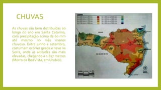 CHUVAS
As chuvas são bem distribuídas ao
longo do ano em Santa Catarina,
com precipitação acima de 60 mm
até mesmo no mês menos
chuvoso. Entre junho e setembro,
costumam ocorrer geada e neve na
Serra, onde as altitudes são mais
elevadas, chegando a 1.827 metros
(Morro da BoaVista, em Urubici).
 