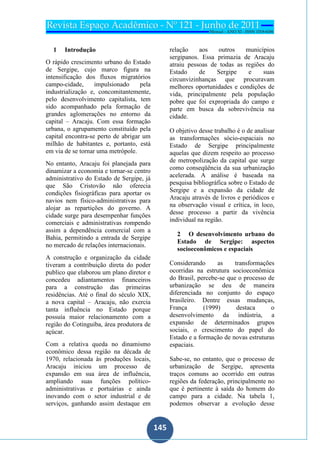 145
145
1 Introdução
O rápido crescimento urbano do Estado
de Sergipe, cujo marco figura na
intensificação dos fluxos migratórios
campo-cidade, impulsionado pela
industrialização e, concomitantemente,
pelo desenvolvimento capitalista, tem
sido acompanhado pela formação de
grandes aglomerações no entorno da
capital – Aracaju. Com essa formação
urbana, o agrupamento constituído pela
capital encontra-se perto de abrigar um
milhão de habitantes e, portanto, está
em via de se tornar uma metrópole.
No entanto, Aracaju foi planejada para
dinamizar a economia e tornar-se centro
administrativo do Estado de Sergipe, já
que São Cristovão não oferecia
condições fisiográficas para aportar os
navios nem físico-administrativas para
alojar as repartições do governo. A
cidade surge para desempenhar funções
comerciais e administrativas rompendo
assim a dependência comercial com a
Bahia, permitindo a entrada de Sergipe
no mercado de relações internacionais.
A construção e organização da cidade
tiveram a contribuição direta do poder
publico que elaborou um plano diretor e
concedeu adiantamentos financeiros
para a construção das primeiras
residências. Até o final do século XIX,
a nova capital – Aracaju, não exercia
tanta influência no Estado porque
possuía maior relacionamento com a
região do Cotinguiba, área produtora de
açúcar.
Com a relativa queda no dinamismo
econômico dessa região na década de
1970, relacionada às produções locais,
Aracaju iniciou um processo de
expansão em sua área de influência,
ampliando suas funções político-
administrativas e portuárias e ainda
inovando com o setor industrial e de
serviços, ganhando assim destaque em
relação aos outros municípios
sergipanos. Essa primazia de Aracaju
atraiu pessoas de todas as regiões do
Estado de Sergipe e suas
circunvizinhanças que procuravam
melhores oportunidades e condições de
vida, principalmente pela população
pobre que foi expropriada do campo e
parte em busca da sobrevivência na
cidade.
O objetivo desse trabalho é o de analisar
as transformações sócio-espaciais no
Estado de Sergipe principalmente
aquelas que dizem respeito ao processo
de metropolização da capital que surge
como conseqüência da sua urbanização
acelerada. A análise é baseada na
pesquisa bibliográfica sobre o Estado de
Sergipe e a expansão da cidade de
Aracaju através de livros e periódicos e
na observação visual e crítica, in loco,
desse processo a partir da vivência
individual na região.
2 O desenvolvimento urbano do
Estado de Sergipe: aspectos
socioeconômicos e espaciais
Considerando as transformações
ocorridas na estrutura socioeconômica
do Brasil, percebe-se que o processo de
urbanização se deu de maneira
diferenciada no conjunto do espaço
brasileiro. Dentre essas mudanças,
França (1999) destaca o
desenvolvimento da indústria, a
expansão de determinados grupos
sociais, o crescimento do papel do
Estado e a formação de novas estruturas
espaciais.
Sabe-se, no entanto, que o processo de
urbanização de Sergipe, apresenta
traços comuns ao ocorrido em outras
regiões da federação, principalmente no
que é pertinente à saída do homem do
campo para a cidade. Na tabela 1,
podemos observar a evolução desse
 
