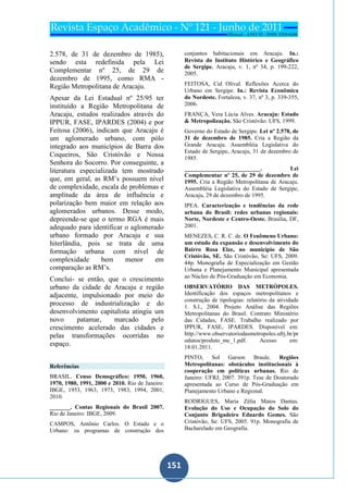 151
151
2.578, de 31 de dezembro de 1985),
sendo esta redefinida pela Lei
Complementar nº 25, de 29 de
dezembro de 1995, como RMA -
Região Metropolitana de Aracaju.
Apesar da Lei Estadual nº 25/95 ter
instituído a Região Metropolitana de
Aracaju, estudos realizados através do
IPPUR, FASE, IPARDES (2004) e por
Feitosa (2006), indicam que Aracaju é
um aglomerado urbano, com pólo
integrado aos municípios de Barra dos
Coqueiros, São Cristóvão e Nossa
Senhora do Socorro. Por conseguinte, a
literatura especializada tem mostrado
que, em geral, as RM’s possuem nível
de complexidade, escala de problemas e
amplitude da área de influência e
polarização bem maior em relação aos
aglomerados urbanos. Desse modo,
depreende-se que o termo RGA é mais
adequado para identificar o aglomerado
urbano formado por Aracaju e sua
hiterlândia, pois se trata de uma
formação urbana com nível de
complexidade bem menor em
comparação as RM’s.
Conclui- se então, que o crescimento
urbano da cidade de Aracaju e região
adjacente, impulsionado por meio do
processo de industrialização e do
desenvolvimento capitalista atingiu um
novo patamar, marcado pelo
crescimento acelerado das cidades e
pelas transformações ocorridas no
espaço.
Referências
BRASIL. Censo Demográfico: 1950, 1960,
1970, 1980, 1991, 2000 e 2010. Rio de Janeiro:
IBGE, 1953, 1963, 1973, 1983, 1994, 2001,
2010.
_______. Contas Regionais do Brasil 2007.
Rio de Janeiro: IBGE, 2009.
CAMPOS, Antônio Carlos. O Estado e o
Urbano: os programas de construção dos
conjuntos habitacionais em Aracaju. In.:
Revista do Instituto Histórico e Geográfico
de Sergipe. Aracaju, v. 1, nº 34, p. 199-222,
2005.
FEITOSA, Cid Olival. Reflexões Acerca do
Urbano em Sergipe. In.: Revista Econômica
do Nordeste. Fortaleza, v. 37, nº 3, p. 339-355,
2006.
FRANÇA, Vera Lúcia Alves. Aracaju: Estado
& Metropolização. São Cristóvão: UFS, 1999.
Governo do Estado de Sergipe. Lei nº 2.578, de
31 de dezembro de 1985. Cria a Região da
Grande Aracaju. Assembléia Legislativa do
Estado de Sergipe, Aracaju, 31 de dezembro de
1985.
__________________________. Lei
Complementar nº 25, de 29 de dezembro de
1995. Cria a Região Metropolitana de Aracaju.
Assembléia Legislativa do Estado de Sergipe,
Aracaju, 29 de dezembro de 1995.
IPEA. Caracterização e tendências da rede
urbana do Brasil: redes urbanas regionais:
Norte, Nordeste e Centro-Oeste. Brasília, DF,
2001.
MENEZES, C. R. C. de. O Fenômeno Urbano:
um estudo da expansão e desenvolvimento do
Bairro Rosa Elze, no município de São
Cristóvão, SE. São Cristóvão, Se: UFS, 2009.
44p. Monografia de Especialização em Gestão
Urbana e Planejamento Municipal apresentada
ao Núcleo de Pós-Graduação em Economia.
OBSERVATÓRIO DAS METRÓPOLES.
Identificação dos espaços metropolitanos e
construção de tipologias: relatório da atividade
1. S.l., 2004. Projeto Análise das Regiões
Metropolitanas do Brasil. Contrato Ministério
das Cidades, FASE. Trabalho realizado por
IPPUR, FASE, IPARDES. Disponível em:
http://www.observatoriodasmetropoles.ufrj.br/pr
odutos/produto_mc_1.pdf. Acesso em:
18.01.2011.
PINTO, Sol Garson Braule. Regiões
Metropolitanas: obstáculos institucionais à
cooperação em políticas urbanas. Rio de
Janeiro: UFRJ, 2007. 391p. Tese de Doutorado
apresentada ao Curso de Pós-Graduação em
Planejamento Urbano e Regional.
RODRIGUES, Maria Zélia Matos Dantas.
Evolução do Uso e Ocupação do Solo do
Conjunto Brigadeiro Eduardo Gomes. São
Cristóvão, Se: UFS, 2005. 91p. Monografia de
Bacharelado em Geografia.
 