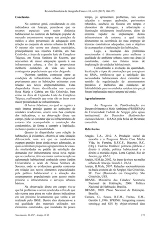 Revista Brasileira de Geografia Física v.10, n.01 (2017) 160-175.
Nascimento, M.M.P., Araújo, H.M. 173
Conclusões
No contexto geral, considerando os oito
indicadores em Aracaju, percebe-se que os
recortes espaciais com maior dinâmica
habitacional no contexto da habitação popular de
mercado encontram-se sempre nas posições de
médios a altos percentuais de adequação com
relação ao conjunto de setores urbanos da RMA.
O mesmo não ocorre nos demais municípios,
principalmente nos recortes Cabrita, em São
Cristóvão, e áreas de expansão leste do Complexo
Taiçoca, em Nossa Senhora do Socorro, que
necessitam de maior adequação quanto à sua
infraestrutura urbana, a fim de proporcionar
melhores condições de vida aos novos
contingentes populacionais que vêm chegando.
Ocorrem também, contrastes entre as
condições de infraestrutura urbana disponível
previamente para as habitações existentes com
relação aos novos empreendimentos. Estas
disparidades foram identificadas nos recortes
Rosa Maria e Cabrita em São Cristóvão, bem
como na Área de Expansão Leste do Complexo
Taiçoca, reafirmando que estas são as áreas com
maior precariedade de infraestruturas.
O bairro Jabotiana, no qual se registra a
mais intensa pressão quanto ao acréscimo de
unidades residenciais, ocorre uma boa condição
dos indicadores, e na observação direta em
campo, pôde-se constatar que as infraestruturas de
entorno têm acompanhado a construção dos
condomínios, de forma a cumprir a legislação,
inclusive quanto à acessibilidade.
Quanto às disparidades com relação às
habitações já existentes, observa-se uma situação
diferenciada, uma vez que os condomínios
ocupam grandes áreas ainda pouco adensadas, as
quais continham pequenos agrupamentos de casas.
As similaridades no padrão de satisfação das
demandas por infraestruturas nessa nova região
que se conforma, têm seu maior contraexemplo no
aglomerado habitacional conhecido como Jardim
Universitário a oeste de Nossa Senhora do
Socorro, onde se evidenciam grandes contrastes
em relação aos novos elementos espacializados
pela política habitacional e a situação dos
assentamentos populacionais com acesso muito
precário a infraestruturas e serviços urbanos
básicos.
Na observação direta em campo viu-se
que há problemas a serem resolvidos a fim de que
não ocorra uma piora no valor desses indicadores
em um próximo levantamento que venha a ser
realizado pelo IBGE. Dentre eles destacam-se a
má qualidade dos materiais utilizados nos
elementos construídos, que instalados há pouco
tempo, já apresentam problemas, tais como
calçadas e rampas quebradas, pavimentos
rebatidos, ausência ou fissuras em tampas e
elementos da drenagem; a arborização e
iluminação nitidamente insuficientes; além da
extrema rapidez na implantação destas
infraestruturas de entorno, a qual incide
diretamente na ocorrência do mau emprego de
técnicas construtivas adequadas, com o objetivo
de acompanhar a implantação das habitações.
Logo, a resolução dos problemas
mencionados é determinante para melhorar a
qualidade do ambiente urbano, tanto nas áreas já
construídas, como nas futuras áreas de
implantação de unidades habitacionais.
Considerando a evolução da quantidade,
localização e tipos de construções que emergiram
na RMA, verificou-se que a satisfação das
necessidades habitacionais deve caminhar no
sentido da regularização de assentamentos
precários e melhorias das condições de
habitabilidade para as unidades residenciais que já
foram implantadas massivamente até então.
Agradecimentos
Ao Programa de Pós-Graduação em
Desenvolvimento e Meio Ambiente (PRODEMA)
da Universidade Federal de Sergipe pelo apoio
institucional. Ao Deutscher Akademischer
Austauschdienst – DAAD, pela bolsa de Mestrado
concedida.
Referências
Aragão, T.A., 2012. A Produção social da
moradia e o Programa Minha Casa Minha
Vida, in: Ferreira, R.F.C.F., Biasotto, R.C.
(Org.). Caderno Didático: políticas públicas e
direito à cidade, política habitacional e o
direito à moradia digna. Letra Capital, Rio de
Janeiro, pp. 45-51.
Araújo, H.M.de, 2002. As áreas de risco na malha
urbana de Aracaju. Geoufs 1, 28-34.
Araújo, H.M.de, 2007. Relações socioambientais
na bacia costeira do rio Sergipe. São Cristóvão,
SE. Tese (Doutorado em Geografia). São
Cristóvão, UFS.
BRASIL. Ministério das Cidades/ Secretaria
Nacional de Habitação, 2004. Política
Nacional de Habitação. Brasília.
BRASIL, 2009. Plano Nacional de Habitação.
Brasília.
Camara, G., Souza, R.C.M., Freitas, U.M.,
Garrido J.,1996. SPRING: Integrating remote
sensing,g and GIS by object-oriented data
 