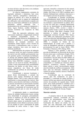 Revista Brasileira de Geografia Física v.10, n.01 (2017) 160-175.
Nascimento, M.M.P., Araújo, H.M. 161
em áreas de baixo valor das terras e em condições
precárias de habitabilidade.
Ao observar mapeamentos constantes da
legislação ambiental e urbanística, bem como
outros materiais cartográficos (ortofocartas e
imagens de satélite), até o início da década de
2000, percebe-se que os espaços de implantação
das edificações eram anteriormente ocupados por
áreas de conservação ambiental ou de expressivo
patrimônio natural, sobretudo com a
predominância dos ecossistemas de manguezais e
dunas, lagoas freáticas, cordões litorâneos e
encostas recobertas com resquícios de Mata
Atlântica.
Além das supressões ambientais, estas
intervenções ampliaram a fragmentação territorial
e fomentam desigualdades sociais. As
disparidades geradas inserem-se abruptamente nos
contextos ambientais e sociais originários de
dinâmicas de ocupação anteriores mais
espontâneas, dando origem a novos vínculos de
convivência e enfrentamentos entre os novos e
antigos moradores, bem como em relação ao
ambiente modificado.
Diferentemente dos projetos de habitação
de interesse social, nos quais as pessoas recebem
um imóvel com alto subsídio governamental, mas
sem garantias quanto à localização da habitação;
as pessoas que puderam adquirir habitações por
meio de financiamentos do Programa Minha Casa,
Minha Vida (PMCMV) tomaram a decisão a
respeito do seu local de moradia. Obviamente, a
escolha é muito determinada pelas possibilidades
financeiras da família ou pela forma como a
pessoa enquadra-se nas faixas de renda
estabelecidas nas políticas de universalização do
acesso à moradia.
Considerando o processo localmente e
apesar destas determinações, a posição das
pessoas como agentes formadores do espaço
habitado (Santos, 1997) é ativa, afinal de contas,
mobilizaram a comercialização dos imóveis. Mas
também, nestas decisões individuais ou familiares,
as pessoas encontraram-se passivamente inseridas
no contexto das ações governamentais que
atenderam à manutenção do crescimento que foi
experimentado pelo país no setor da construção
civil.
A implantação rápida e a materialização
intensa de unidades habitacionais trazem consigo
certa efemeridade às paisagens, principalmente
devido às mudanças em áreas de expansão das
fronteiras urbanas. Esta materialização, num
primeiro plano, parece ser produzida a partir de
representações sociais alheias ao processo, mesmo
em um modelo no qual a participação de ampla
diversidade de atores sociais é regra. Como
agravante, intensifica o desmonte do sítio natural,
característica já corriqueira na expansão das
cidades. Daí Freitas et al. (2001) considerar que o
binômio habitação/meio ambiente relaciona-se a
um complexo universo de questões e situações.
Considerando as questões reconhecidas
mais profundamente desde meados da década de
1970, mas persistentes devido às dificuldades para
sua resolução e equacionamento na prática, deve-
se levar em conta que a ocupação habitacional,
além de ser determinante na artificialização da
natureza (Santos, 1992), envolve o direito à
cidade, a justiça social e a posse da terra (Harvey,
1980; De Souza, 1998; Ruth e Franklin, 2014);
determina a estética da paisagem e sua
configuração territorial (Castells, 1983; Santos,
1997, 2006); tem implicações psicológicas, pois
se situa na esfera das individualidades e ao mesmo
tempo da coletividade (Carlos, 2003; Gonçalves,
2009); e extrapola os limites de sua
implementação, de acordo com o modelo e a
escala de abrangência aplicada no planejamento
governamental na qual se insere (Kirby, 1995;
Fernandes e Chamusca, 2014; Zhang, 2016).
Soma-se a estas questões, o fato de a
provisão de habitações ser decorrente da ética dos
diversos atores que a conformam (Aragão, 2012),
envolvendo poder, senso de oportunidade e
conveniência, seja por parte do poder público ou
investimentos privados. Como é socialmente
construída, responde pela formação de novas
comunidades e é mediada por interesses difusos
(políticos, econômicos, culturais, individuais,
dentre outros), e assim, inevitavelmente emerge
uma diversidade de conflitos socioespaciais. Além
disso, para sua efetivação, mobiliza-se grande
volume de recursos naturais, técnicos, financeiros
e força de trabalho.
Considerando que na construção de
imóveis para fins residenciais, no geral a
prioridade é a construção do espaço privativo, é
comum verificar que aspectos da coletividade e do
entorno são pensados em segundo plano. Sendo
assim, neste estudo pretende-se contribuir com a
discussão da relação entre a construção desses
elementos e as infraestruturas urbanas existentes
na Região Metropolitana de Aracaju, Sergipe.
Material e métodos
A pesquisa trata-se de uma abordagem
espacialmente explícita, constituída por um
conjunto de procedimentos cujos resultados
variam de acordo com as mudanças nas
localizações dos objetos em estudo; leva em
conta, que uma observação mais atenta dos
processos espaciais pode ajudar na solução de
 