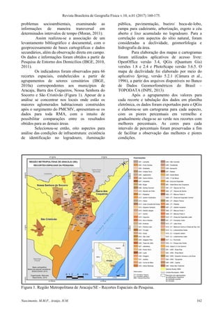 Revista Brasileira de Geografia Física v.10, n.01 (2017) 160-175.
Nascimento, M.M.P., Araújo, H.M. 162
problemas socioambientais, examinando as
informações de maneira transversal em
determinados intervalos de tempo (Moran, 2011).
Assim realizou-se a associação de um
levantamento bibliográfico e documental, com o
geoprocessamento de bases cartográficas e dados
secundários, além da observação direta em campo.
Os dados e informações foram obtidos a partir da
Pesquisa de Entorno dos Domicílios (IBGE, 2010,
2011).
Os indicadores foram observados para 66
recortes espaciais, estabelecidos a partir de
agrupamentos de setores censitários (IBGE,
2010a) correspondentes aos municípios de
Aracaju, Barra dos Coqueiros, Nossa Senhora do
Socorro e São Cristóvão (Figura 1). Apesar de a
análise se concentrar nos locais onde estão os
maiores aglomerados habitacionais construídos
após o surgimento do PMCMV, apresentam-se os
dados para toda RMA, com o intuito de
possibilitar comparações entre os resultados
obtidos para as demais áreas.
Selecionou-se então, oito aspectos para
análise das condições de infraestrutura: existência
de identificação no logradouro, iluminação
pública, pavimentação, bueiro/ boca-de-lobo,
rampa para cadeirante, arborização, esgoto a céu
aberto e lixo acumulado no logradouro. Para a
correlação com aspectos do sítio natural, foram
consideradas a declividade, geomorfologia e
hidrografia da área.
Para elaboração dos mapas e cartogramas
foram utilizados aplicativos de acesso livre:
OpenOffice versão 3.4, QGis (Quantum Gis)
versões 1.8 e 2.4 e PhotoScape versão 3.6.5. O
mapa de declividade foi elaborado por meio do
aplicativo Spring, versão 5.2.1 (Câmara et al.,
1996), a partir dos arquivos disponíveis no Banco
de Dados Geomorfométricos do Brasil –
TOPODATA (INPE, 2013).
Após o agrupamento dos valores para
cada recorte e tabulação dos dados em planilha
eletrônica, os dados foram exportados para o QGis
e elaborou-se um cartograma para cada aspecto,
com os piores percentuais em vermelho e
gradualmente chega-se ao verde nos recortes com
melhores percentuais. As cores para cada
intervalo de percentuais foram preservadas a fim
de facilitar a observação das melhores e piores
condições.
Figura 1. Região Metropolitana de Aracaju/SE - Recortes Espaciais da Pesquisa.
 