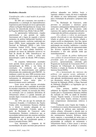 Revista Brasileira de Geografia Física v.10, n.01 (2017) 160-175.
Nascimento, M.M.P., Araújo, H.M. 163
Resultados e discussão
Considerações sobre o atual modelo de provisão
de habitações
De 2001 até o momento, tem ocorrido o
planejamento e a instalação de empreendimentos
responsáveis pela formação de novos aglomerados
urbanos na Região Metropolitana de Aracaju. Este
processo foi intensificado devido à implantação
do Programa Minha Casa, Minha Vida em 2009.
As aglomerações habitacionais, erigidas
anteriormente a este período na região,
funcionaram sob a lógica do segundo e terceiro
momentos da política habitacional brasileira, os
quais, respectivamente, conforme explicitado por
Souza (2009), foram capitaneados pelo Banco
Nacional de Habitação (BNH) e pela Caixa
Econômica Federal (CEF). Nestes conjuntos,
assim como em outras cidades brasileiras, a
produção em massa de habitações iniciou-se no
final da década de 1960, intensificou-se nas
décadas de setenta e oitenta e sofreu uma
desaceleração a partir da década 1990 (Campos,
2006).
Os conjuntos habitacionais assentados
neste período foram pioneiros no processo de
metropolização da RMA, e sua forma de
construção, foi conduzida por políticas
estratégicas de desenvolvimento com padrões
diferenciados dos estabelecidos pelo PMCMV. As
mudanças a partir dos anos 2000 ocorreram tanto
no plano institucional como pela criação de novos
instrumentos de planejamento e na legislação,
estabelecendo-se novas metas para o
desenvolvimento social e ambiental.
Essas novas metas estavam articuladas
com as discussões sobre a qualidade da provisão
de moradias originárias das conferências mundiais
sobre habitação, contudo, na execução das obras,
em correlação com as condições deficitárias de
infraestrutura urbana e a grande demanda por
moradia digna vivenciada nas cidades, a situação
foi diferente.
Até 1976, ano em que foi realizada em
Vancouver (Canadá), a Conferência das Nações
Unidas sobre Assentamentos Humanos (Habitat
I), o direito à moradia adequada já era
considerado fundamental. Contudo, apenas a
partir da Declaração de Vancouver sobre
Assentamentos Humanos, evidencia-se que as
necessidades habitacionais não estariam satisfeitas
adequadamente sem a garantia de uma melhor
qualidade de vida, não considerando apenas, o
acesso à moradia (Gomes, 2005).
Esse documento – composto de 64
recomendações de ações nacionais para promover
políticas adequadas nos âmbitos locais e
regionais, urbanos e rurais, dá início à ampliação
dos debates no setor habitacional, contribuindo
para a formulação de princípios e propostas mais
efetivas.
Na Declaração de Vancouver, estão
previstos os princípios e diretrizes gerais
nortearam o planejamento habitacional no Brasil a
partir dos anos 2000. No documento, estão
expressos três aspetos principais identificados na
composição das políticas, programas e projetos:
(1) o direito e o dever da participação
popular diversificada (e sem discriminação com
relação ao gênero, raça, cor, idioma, religião e
origem social) no planejamento. Este fato, apesar
das controvérsias em relação à efetividade dessa
participação nas reuniões, audiências e consultas
públicas, bem como da falta de representatividade
dos diversos segmentos sociais, consta nos
documentos e tem sido aplicado ainda que
insatisfatoriamente;
(2) a conexão da política habitacional
com a política de desenvolvimento nacional, com
prioridade para os assentamentos humanos
precários, operacionalizada, sobretudo pelo
Programa de Aceleração de Crescimento (PAC), o
Programa de Urbanização de Assentamentos
Precários e criação do Sistema de Habitação de
Interesse Social (SHIS);
(3) a harmonização dos interesses das
políticas, com aspectos sociais, ambientais e
culturais. Este princípio, com obviedade, não tem
sido aplicado satisfatoriamente apesar de constar
nos documentos oficiais, tais como a Política
Nacional de Habitação (PNH), o Plano Nacional
de Habitação (PlanHab) e as legislações que se
aplicam ao PMCMV.
Estas posturas também sofreram
influência da Segunda Conferência das Nações
Unidas para os Assentamentos Humanos (Habitat
II), realizada em 1996, na cidade de Istambul,
Turquia. Naquele instante, o Governo Brasileiro
assim como outras Nações, retomou e assumiu
mais compromissos internacionais relativos à
habitação.
Conhecida como Cúpula das Cidades, a
Conferência teve muitos direcionamentos voltados
à construção de políticas para metrópoles e
centros urbanos, reforçando a atenção para as
cidades, considerando-as espaços de concentração
dos assentamentos humanos. Reforçou, dentre
outros aspectos, a necessidade de metas para as
nações combaterem alguns problemas prioritários:
precariedade de condições de saneamento e
infraestrutura básica, o baixo acesso a serviços,
padrões insustentáveis de produção e consumo,
 