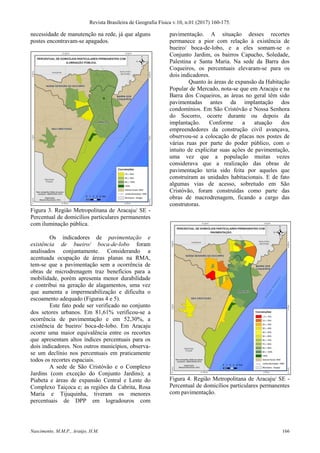 Revista Brasileira de Geografia Física v.10, n.01 (2017) 160-175.
Nascimento, M.M.P., Araújo, H.M. 166
necessidade de manutenção na rede, já que alguns
postes encontravam-se apagados.
Figura 3. Região Metropolitana de Aracaju/ SE -
Percentual de domicílios particulares permanentes
com iluminação pública.
Os indicadores de pavimentação e
existência de bueiro/ boca-de-lobo foram
analisados conjuntamente. Considerando a
acentuada ocupação de áreas planas na RMA,
tem-se que a pavimentação sem a ocorrência de
obras de microdrenagem traz benefícios para a
mobilidade, porém apresenta menor durabilidade
e contribui na geração de alagamentos, uma vez
que aumenta a impermeabilização e dificulta o
escoamento adequado (Figuras 4 e 5).
Este fato pode ser verificado no conjunto
dos setores urbanos. Em 81,61% verificou-se a
ocorrência de pavimentação e em 52,30%, a
existência de bueiro/ boca-de-lobo. Em Aracaju
ocorre uma maior equivalência entre os recortes
que apresentam altos índices percentuais para os
dois indicadores. Nos outros municípios, observa-
se um declínio nos percentuais em praticamente
todos os recortes espaciais.
A sede de São Cristóvão e o Complexo
Jardins (com exceção do Conjunto Jardins); a
Piabeta e áreas de expansão Central e Leste do
Complexo Taiçoca e; as regiões da Cabrita, Rosa
Maria e Tijuquinha, tiveram os menores
percentuais de DPP em logradouros com
pavimentação. A situação desses recortes
permanece a pior com relação à existência de
bueiro/ boca-de-lobo, e a eles somam-se o
Conjunto Jardim, os bairros Capucho, Soledade,
Palestina e Santa Maria. Na sede da Barra dos
Coqueiros, os percentuais elevaram-se para os
dois indicadores.
Quanto às áreas de expansão da Habitação
Popular de Mercado, nota-se que em Aracaju e na
Barra dos Coqueiros, as áreas no geral têm sido
pavimentadas antes da implantação dos
condomínios. Em São Cristóvão e Nossa Senhora
do Socorro, ocorre durante ou depois da
implantação. Conforme a atuação dos
empreendedores da construção civil avançava,
observou-se a colocação de placas nos postes de
várias ruas por parte do poder público, com o
intuito de explicitar suas ações de pavimentação,
uma vez que a população muitas vezes
considerava que a realização das obras de
pavimentação teria sido feita por aqueles que
construíram as unidades habitacionais. E de fato
algumas vias de acesso, sobretudo em São
Cristóvão, foram construídas como parte das
obras de macrodrenagem, ficando a cargo das
construtoras.
Figura 4. Região Metropolitana de Aracaju/ SE -
Percentual de domicílios particulares permanentes
com pavimentação.
 