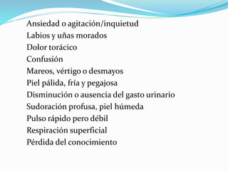 Ansiedad o agitación/inquietud 
Labios y uñas morados 
Dolor torácico 
Confusión 
Mareos, vértigo o desmayos 
Piel pálida, fría y pegajosa 
Disminución o ausencia del gasto urinario 
Sudoración profusa, piel húmeda 
Pulso rápido pero débil 
Respiración superficial 
Pérdida del conocimiento 
 