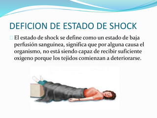 DEFICION DE ESTADO DE SHOCK 
 El estado de shock se define como un estado de baja 
perfusión sanguínea, significa que por alguna causa el 
organismo, no está siendo capaz de recibir suficiente 
oxigeno porque los tejidos comienzan a deteriorarse. 
 