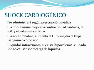 SHOCK CARDIOGÉNICO 
 Se administrará según prescripción médica 
 La dobutamina mejora la contractilidad cardiaca, el 
GC y el volumen sistólico 
 La noradrenalina, aumenta el GC y mejora el flujo 
sanguíneo coronario. 
 Líquidos intravenosos, si existe hipovolemia: cuidado 
de no causar sobrecarga de líquidos. 
 