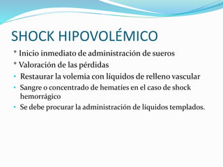 SHOCK HIPOVOLÉMICO 
* Inicio inmediato de administración de sueros 
* Valoración de las pérdidas 
• Restaurar la volemia con líquidos de relleno vascular 
• Sangre o concentrado de hematíes en el caso de shock 
hemorrágico 
• Se debe procurar la administración de líquidos templados. 
 