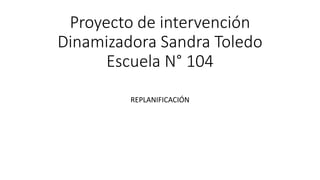 Proyecto de intervención
Dinamizadora Sandra Toledo
Escuela N° 104
REPLANIFICACIÓN
 