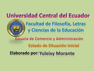 Universidad Central del Ecuador Facultad de Filosofía, Letras  y Ciencias de la Educación Escuela de Comercio y Administración Estado de Situación Inicial Elaborado por: Yuleixy Morante 