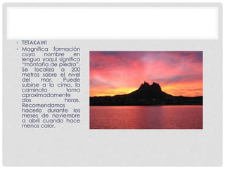 • TETAKAWI 
• Magnífica formación 
cuyo nombre en 
lengua yaqui significa 
“montaña de piedra”. 
Se localiza a 200 
metros sobre el nivel 
del mar. Puede 
subirse a la cima, la 
caminata toma 
aproximadamente 
dos horas. 
Recomendamos 
hacerlo durante los 
meses de noviembre 
a abril cuando hace 
menos calor. 
 